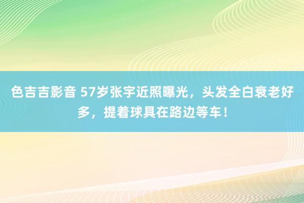 色吉吉影音 57岁张宇近照曝光，头发全白衰老好多，提着球具在路边等车！