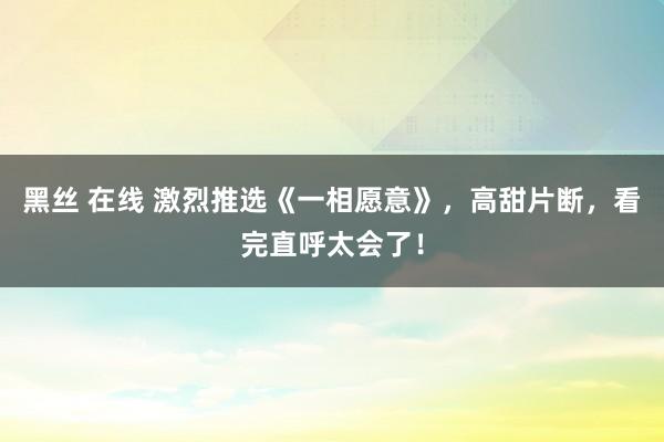 黑丝 在线 激烈推选《一相愿意》，高甜片断，看完直呼太会了！