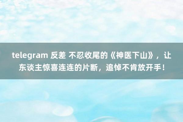 telegram 反差 不忍收尾的《神医下山》，让东谈主惊喜连连的片断，追悼不肯放开手！