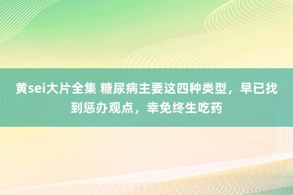 黄sei大片全集 糖尿病主要这四种类型，早已找到惩办观点，幸免终生吃药