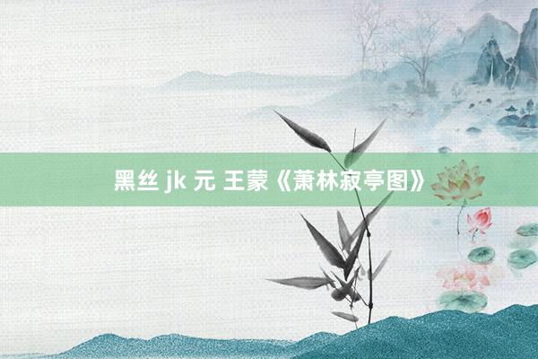 黑丝 jk 元 王蒙《萧林寂亭图》