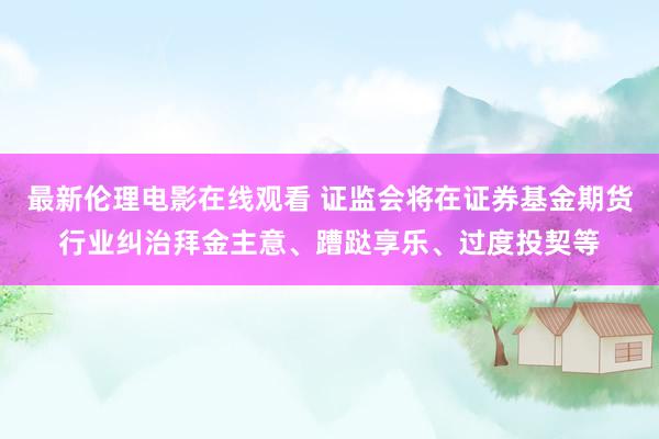 最新伦理电影在线观看 证监会将在证券基金期货行业纠治拜金主意、蹧跶享乐、过度投契等