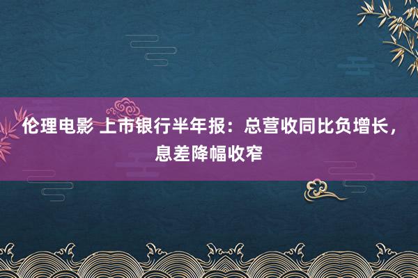 伦理电影 上市银行半年报：总营收同比负增长，息差降幅收窄