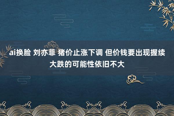 ai换脸 刘亦菲 猪价止涨下调 但价钱要出现握续大跌的可能性依旧不大