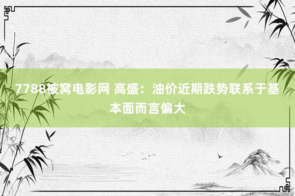 7788被窝电影网 高盛：油价近期跌势联系于基本面而言偏大