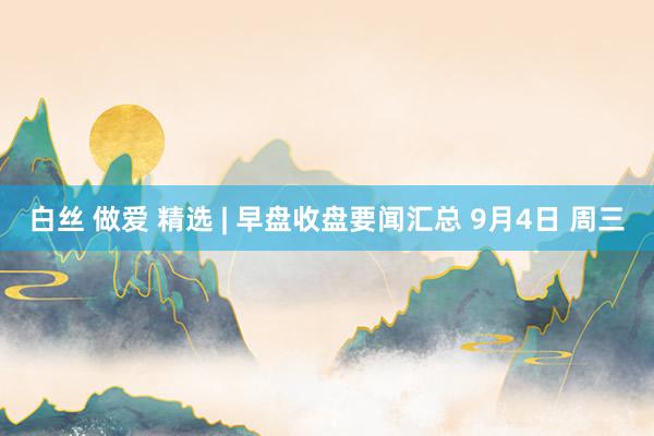 白丝 做爱 精选 | 早盘收盘要闻汇总 9月4日 周三