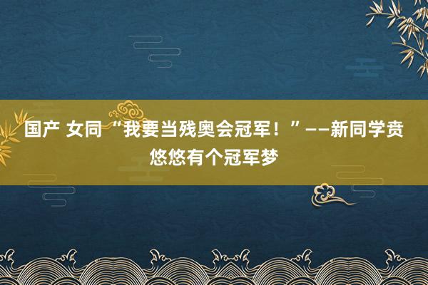 国产 女同 “我要当残奥会冠军！”——新同学贲悠悠有个冠军梦