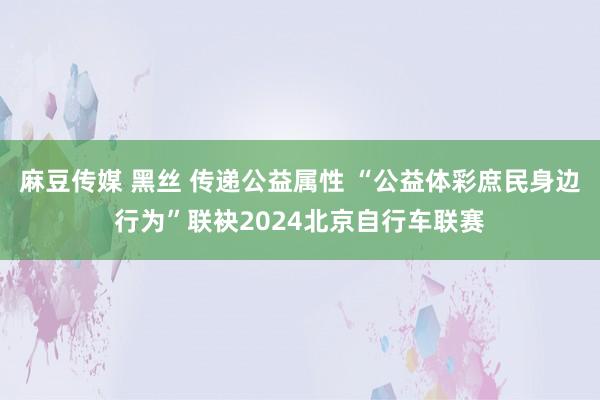 麻豆传媒 黑丝 传递公益属性 “公益体彩庶民身边行为”联袂2024北京自行车联赛