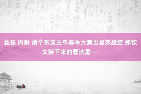 丝袜 内射 创个东谈主单赛季大满贯最恋战绩 郑钦文接下来的看法是——