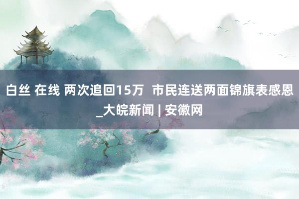 白丝 在线 两次追回15万  市民连送两面锦旗表感恩_大皖新闻 | 安徽网