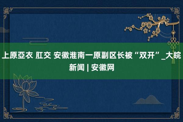 上原亞衣 肛交 安徽淮南一原副区长被“双开”_大皖新闻 | 安徽网