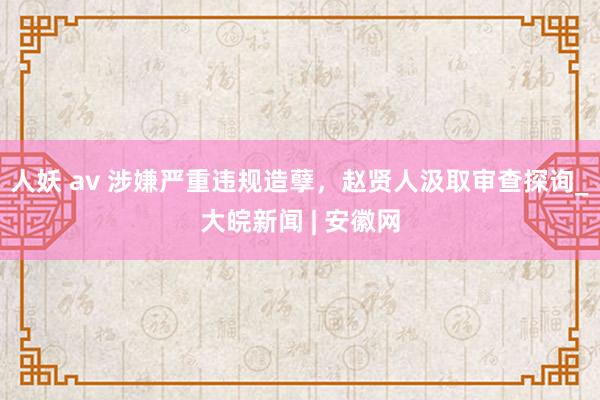 人妖 av 涉嫌严重违规造孽，赵贤人汲取审查探询_大皖新闻 | 安徽网