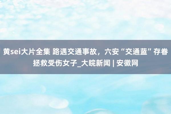 黄sei大片全集 路遇交通事故，六安“交通蓝”存眷拯救受伤女子_大皖新闻 | 安徽网