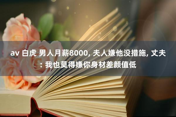 av 白虎 男人月薪8000， 夫人嫌他没措施， 丈夫: 我也莫得嫌你身材差颜值低