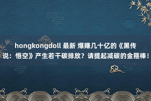 hongkongdoll 最新 爆赚几十亿的《黑传说：悟空》产生若干碳排放？请提起减碳的金箍棒！