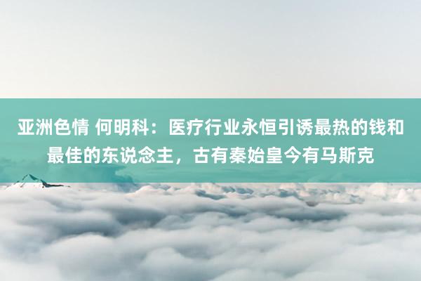 亚洲色情 何明科：医疗行业永恒引诱最热的钱和最佳的东说念主，古有秦始皇今有马斯克