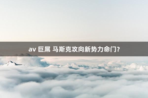 av 巨屌 马斯克攻向新势力命门？