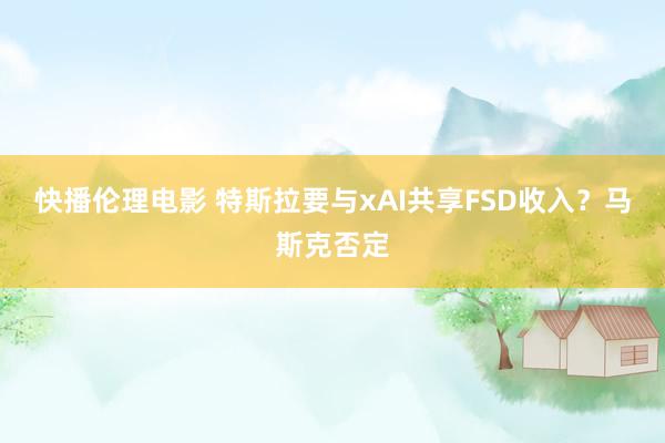 快播伦理电影 特斯拉要与xAI共享FSD收入？马斯克否定