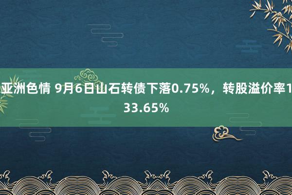 亚洲色情 9月6日山石转债下落0.75%，转股溢价率133.65%