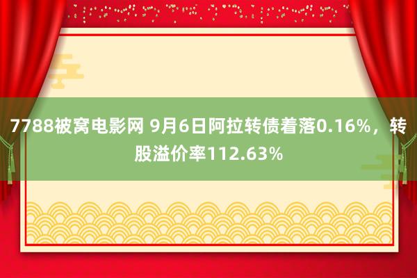 7788被窝电影网 9月6日阿拉转债着落0.16%，转股溢价率112.63%