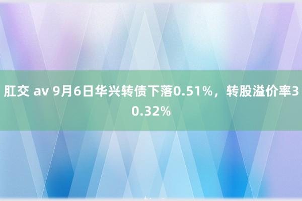 肛交 av 9月6日华兴转债下落0.51%，转股溢价率30.32%