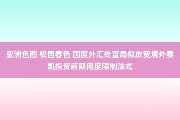 亚洲色图 校园春色 国度外汇处置局拟放宽境外奏凯投资前期用度限制法式