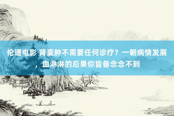 伦理电影 肾囊肿不需要任何诊疗？一朝病情发展，血淋淋的后果你皆备念念不到