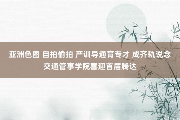 亚洲色图 自拍偷拍 产训导通育专才 成齐轨说念交通管事学院喜迎首届腾达