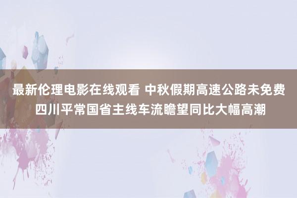 最新伦理电影在线观看 中秋假期高速公路未免费 四川平常国省主线车流瞻望同比大幅高潮