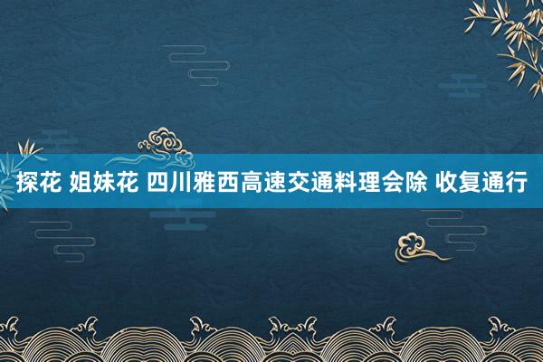 探花 姐妹花 四川雅西高速交通料理会除 收复通行