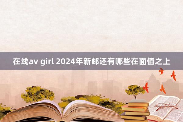 在线av girl 2024年新邮还有哪些在面值之上