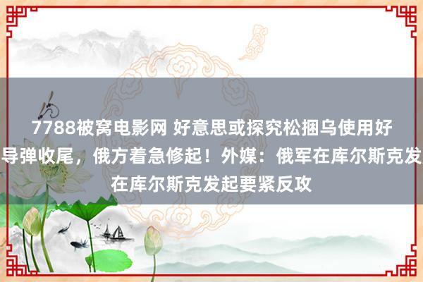 7788被窝电影网 好意思或探究松捆乌使用好意思制汉典导弹收尾，俄方着急修起！外媒：俄军在库尔斯克发起要紧反攻