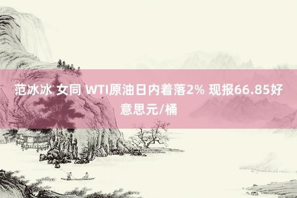 范冰冰 女同 WTI原油日内着落2% 现报66.85好意思元/桶