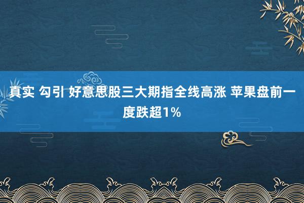 真实 勾引 好意思股三大期指全线高涨 苹果盘前一度跌超1%