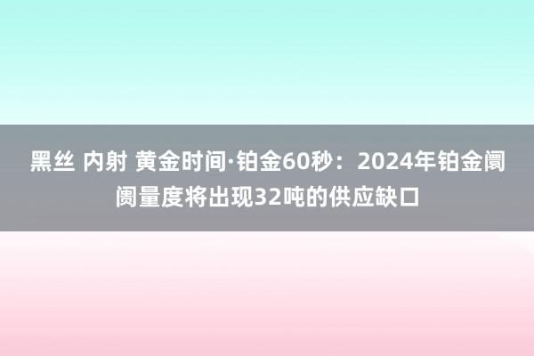 黑丝 内射 黄金时间·铂金60秒：2024年铂金阛阓量度将出现32吨的供应缺口