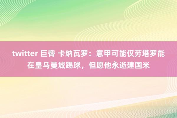 twitter 巨臀 卡纳瓦罗：意甲可能仅劳塔罗能在皇马曼城踢球，但愿他永逝建国米