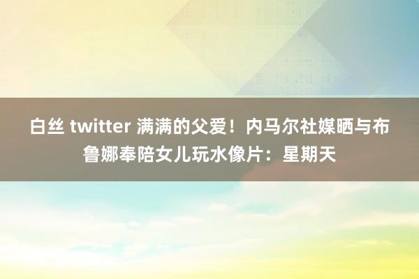 白丝 twitter 满满的父爱！内马尔社媒晒与布鲁娜奉陪女儿玩水像片：星期天