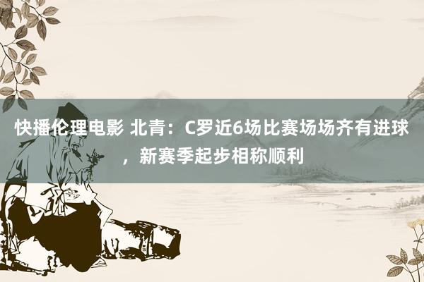 快播伦理电影 北青：C罗近6场比赛场场齐有进球，新赛季起步相称顺利