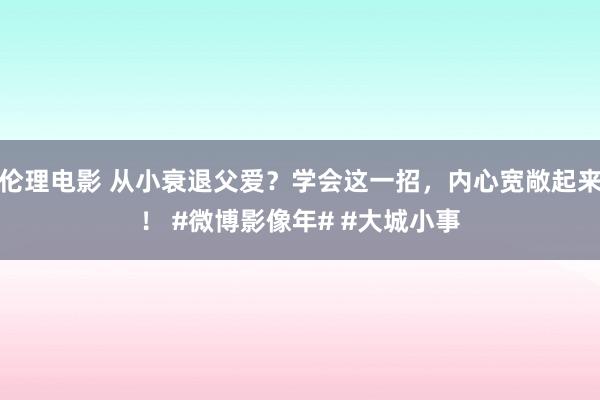 伦理电影 从小衰退父爱？学会这一招，内心宽敞起来！ #微博影像年# #大城小事