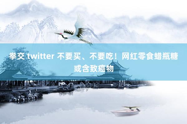 拳交 twitter 不要买、不要吃！网红零食蜡瓶糖或含致癌物