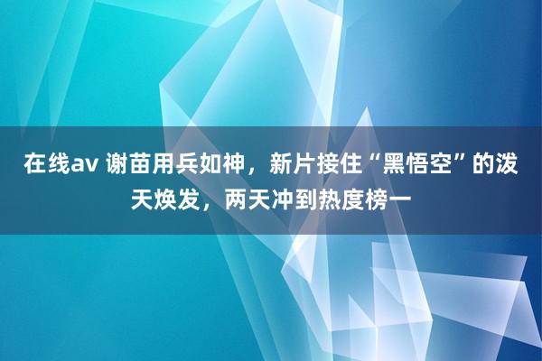 在线av 谢苗用兵如神，新片接住“黑悟空”的泼天焕发，两天冲到热度榜一