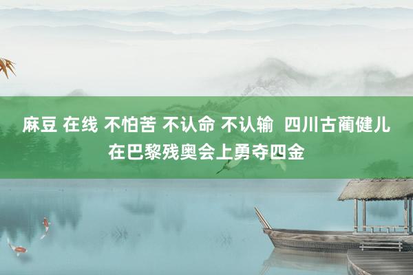 麻豆 在线 不怕苦 不认命 不认输  四川古蔺健儿在巴黎残奥会上勇夺四金