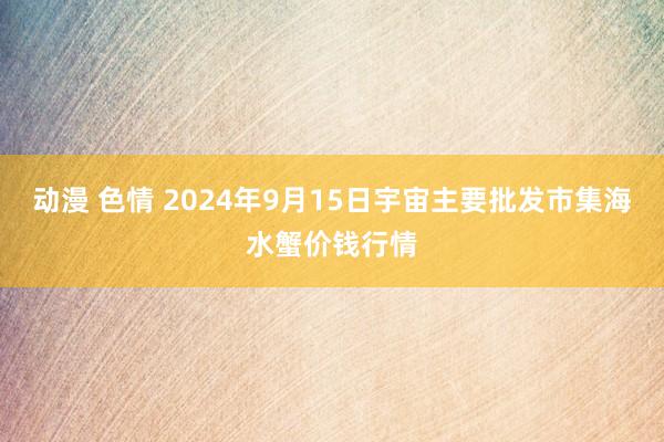 动漫 色情 2024年9月15日宇宙主要批发市集海水蟹价钱行情