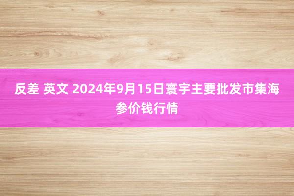 反差 英文 2024年9月15日寰宇主要批发市集海参价钱行情