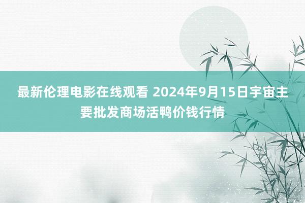 最新伦理电影在线观看 2024年9月15日宇宙主要批发商场活鸭价钱行情