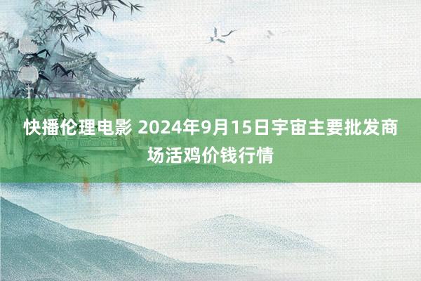 快播伦理电影 2024年9月15日宇宙主要批发商场活鸡价钱行情