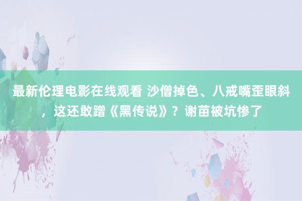 最新伦理电影在线观看 沙僧掉色、八戒嘴歪眼斜，这还敢蹭《黑传说》？谢苗被坑惨了