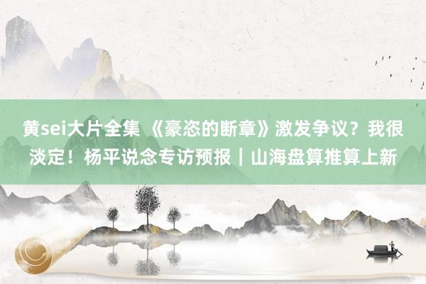 黄sei大片全集 《豪恣的断章》激发争议？我很淡定！杨平说念专访预报｜山海盘算推算上新