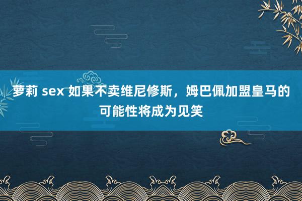 萝莉 sex 如果不卖维尼修斯，姆巴佩加盟皇马的可能性将成为见笑