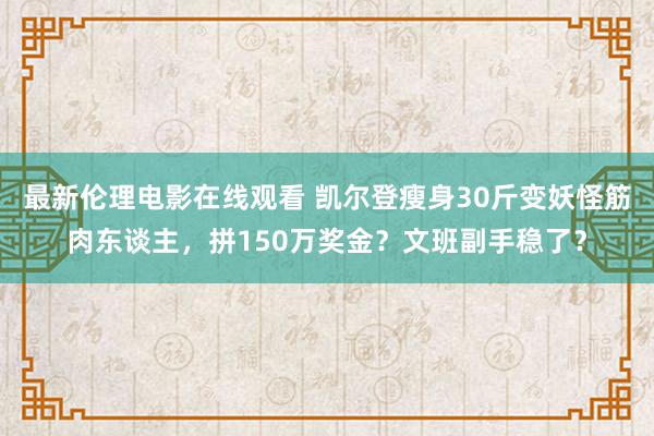 最新伦理电影在线观看 凯尔登瘦身30斤变妖怪筋肉东谈主，拼150万奖金？文班副手稳了？